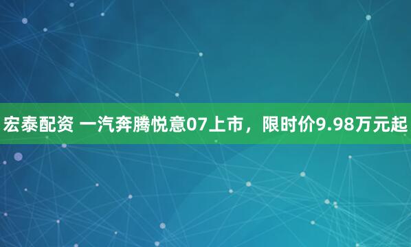 宏泰配资 一汽奔腾悦意07上市，限时价9.98万元起