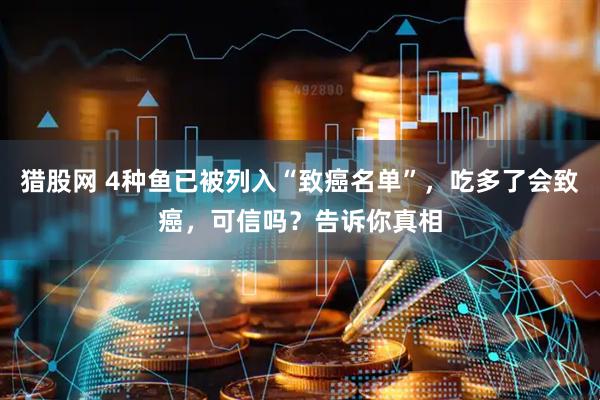 猎股网 4种鱼已被列入“致癌名单”，吃多了会致癌，可信吗？告诉你真相