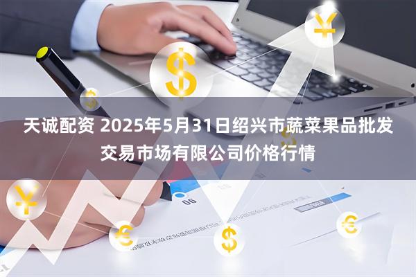 天诚配资 2025年5月31日绍兴市蔬菜果品批发交易市场有限公司价格行情