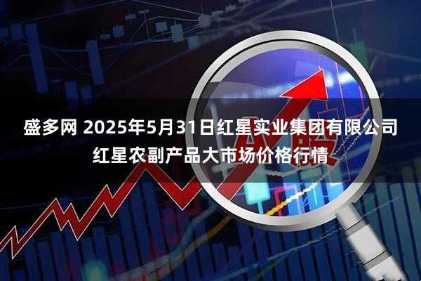 盛多网 2025年5月31日红星实业集团有限公司红星农副产品大市场价格行情