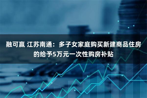 融可赢 江苏南通：多子女家庭购买新建商品住房的给予5万元一次性购房补贴
