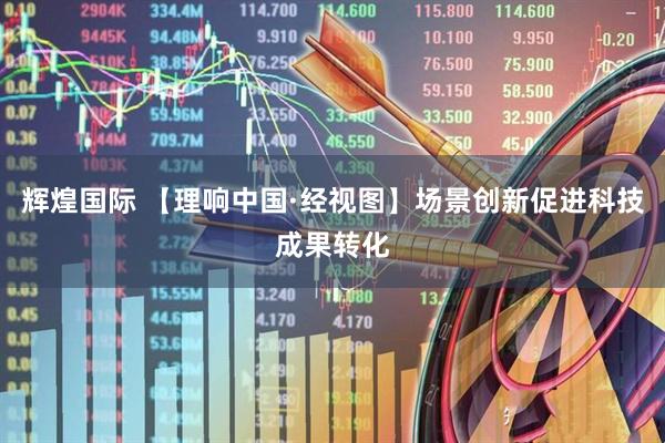 辉煌国际 【理响中国·经视图】场景创新促进科技成果转化