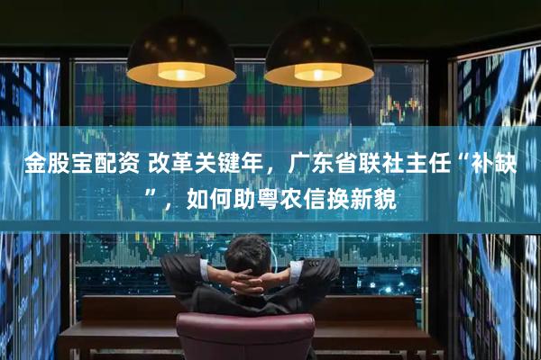 金股宝配资 改革关键年，广东省联社主任“补缺”，如何助粤农信换新貌