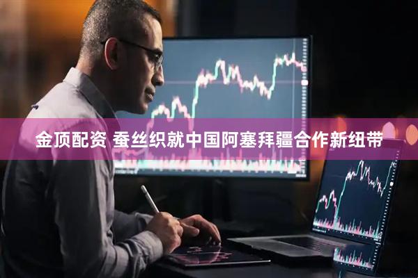 金顶配资 蚕丝织就中国阿塞拜疆合作新纽带