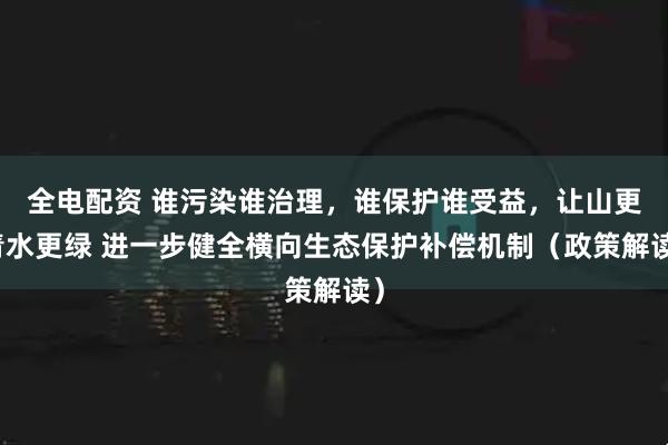 全电配资 谁污染谁治理，谁保护谁受益，让山更青水更绿 进一步健全横向生态保护补偿机制（政策解读）