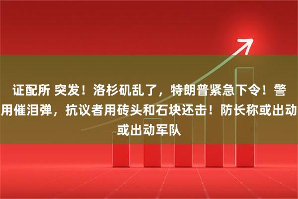证配所 突发！洛杉矶乱了，特朗普紧急下令！警方使用催泪弹，抗议者用砖头和石块还击！防长称或出动军队