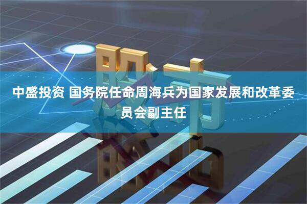 中盛投资 国务院任命周海兵为国家发展和改革委员会副主任