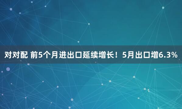 对对配 前5个月进出口延续增长！5月出口增6.3%