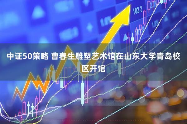 中证50策略 曹春生雕塑艺术馆在山东大学青岛校区开馆