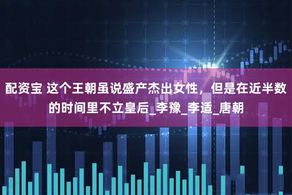 配资宝 这个王朝虽说盛产杰出女性，但是在近半数的时间里不立皇后_李豫_李适_唐朝