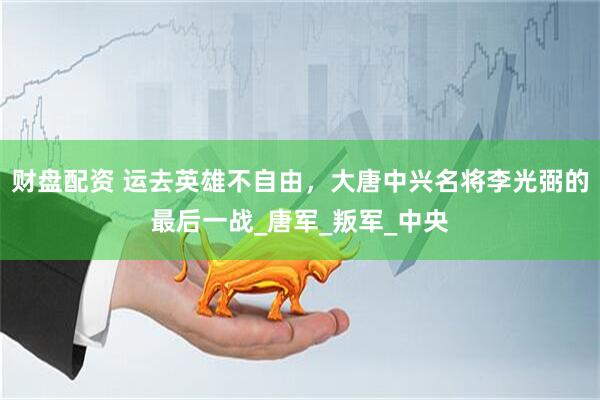 财盘配资 运去英雄不自由，大唐中兴名将李光弼的最后一战_唐军_叛军_中央