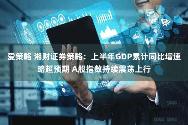 爱策略 湘财证券策略：上半年GDP累计同比增速略超预期 A股指数持续震荡上行
