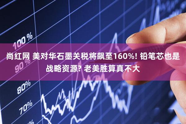 尚红网 美对华石墨关税将飙至160%! 铅笔芯也是战略资源? 老美胜算真不大