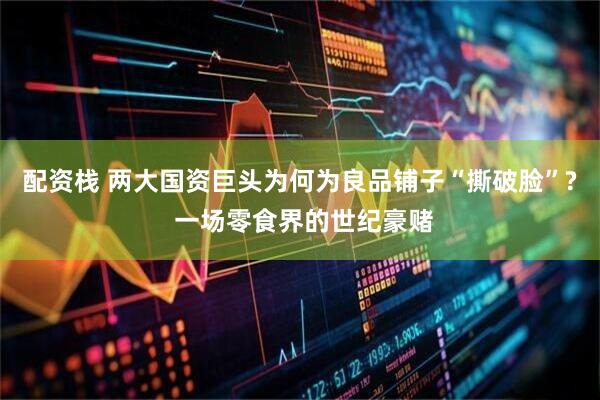 配资栈 两大国资巨头为何为良品铺子“撕破脸”? 一场零食界的世纪豪赌