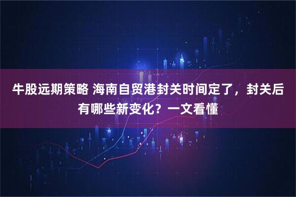 牛股远期策略 海南自贸港封关时间定了，封关后有哪些新变化？一文看懂