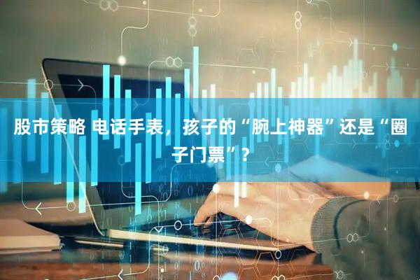 股市策略 电话手表，孩子的“腕上神器”还是“圈子门票”？