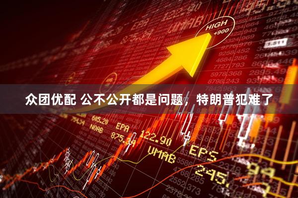 众团优配 公不公开都是问题，特朗普犯难了