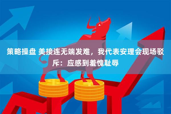 策略操盘 美接连无端发难，我代表安理会现场驳斥：应感到羞愧耻辱