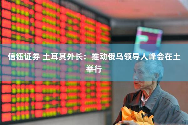 信钰证券 土耳其外长：推动俄乌领导人峰会在土举行