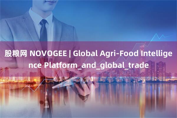 股粮网 NOVOGEE | Global Agri-Food Intelligence Platform_and_global_trade