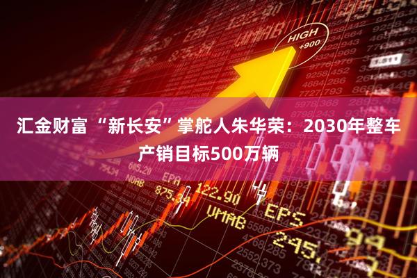 汇金财富 “新长安”掌舵人朱华荣：2030年整车产销目标500万辆