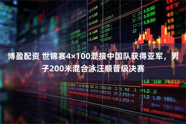 博盈配资 世锦赛4×100混接中国队获得亚军，男子200米混合泳汪顺晋级决赛