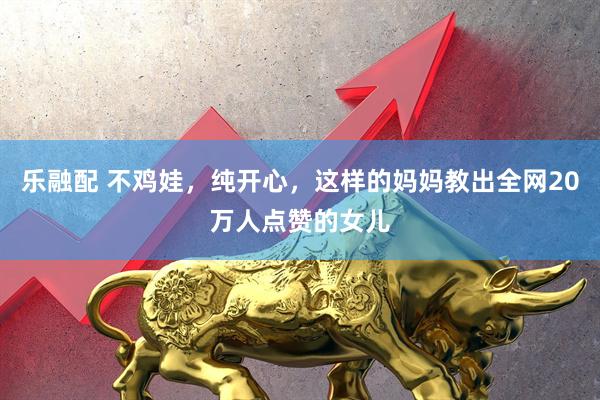 乐融配 不鸡娃，纯开心，这样的妈妈教出全网20万人点赞的女儿