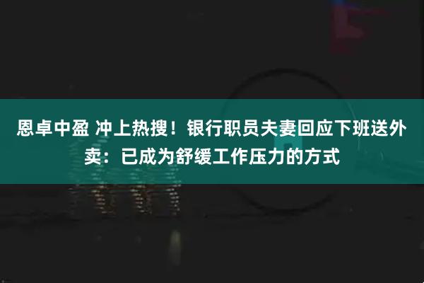 恩卓中盈 冲上热搜！银行职员夫妻回应下班送外卖：已成为舒缓工作压力的方式