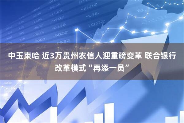 中玉束哈 近3万贵州农信人迎重磅变革 联合银行改革模式“再添一员”