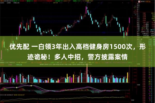 优先配 一白领3年出入高档健身房1500次，形迹诡秘！多人中招，警方披露案情