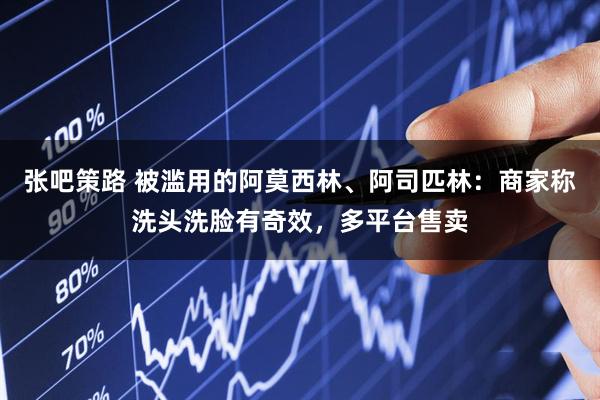 张吧策路 被滥用的阿莫西林、阿司匹林：商家称洗头洗脸有奇效，多平台售卖
