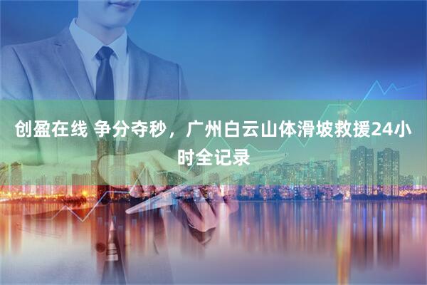 创盈在线 争分夺秒，广州白云山体滑坡救援24小时全记录