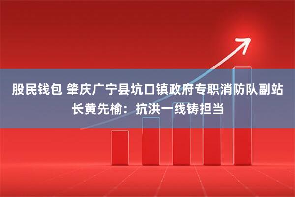 股民钱包 肇庆广宁县坑口镇政府专职消防队副站长黄先榆：抗洪一线铸担当