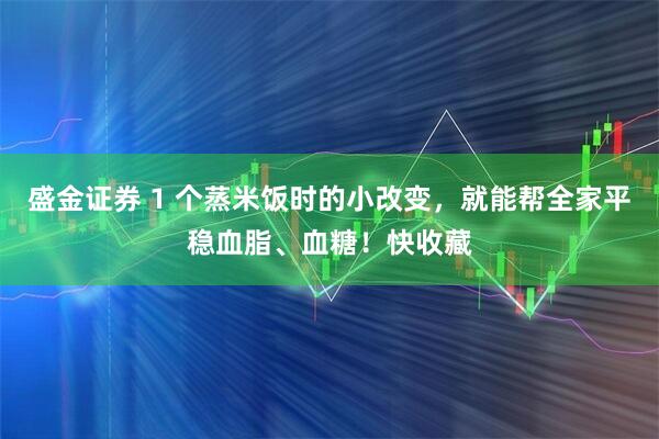 盛金证券 1 个蒸米饭时的小改变，就能帮全家平稳血脂、血糖！快收藏