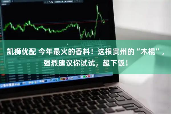 凯狮优配 今年最火的香料！这根贵州的“木棍”，强烈建议你试试，超下饭！
