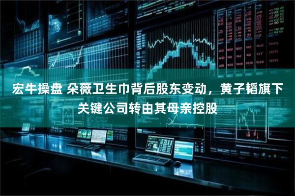 宏牛操盘 朵薇卫生巾背后股东变动，黄子韬旗下关键公司转由其母亲控股