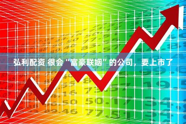 弘利配资 很会“富豪联姻”的公司，要上市了