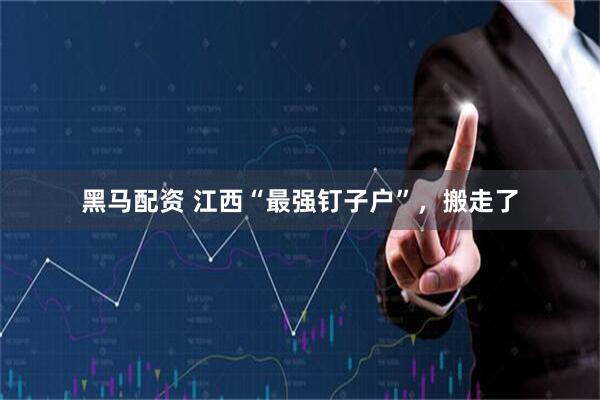 黑马配资 江西“最强钉子户”，搬走了