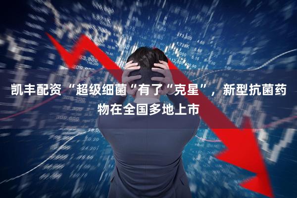 凯丰配资 “超级细菌“有了“克星”，新型抗菌药物在全国多地上市
