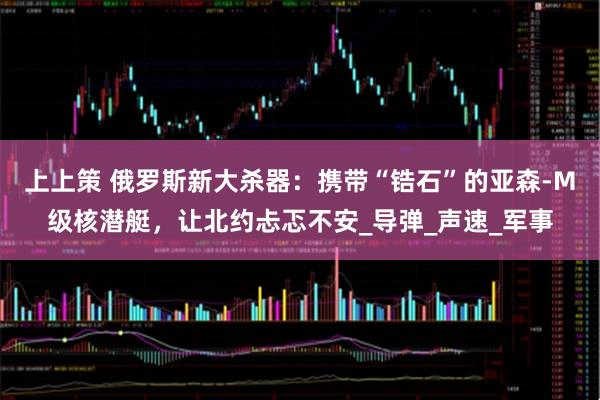 上上策 俄罗斯新大杀器：携带“锆石”的亚森-M级核潜艇，让北约忐忑不安_导弹_声速_军事