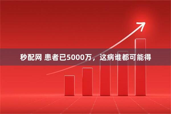 秒配网 患者已5000万，这病谁都可能得