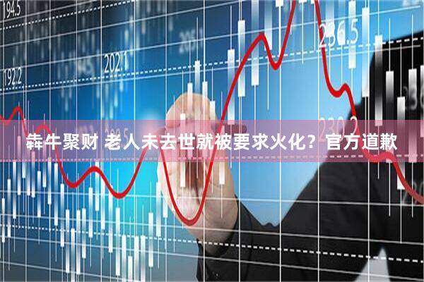 犇牛聚财 老人未去世就被要求火化？官方道歉