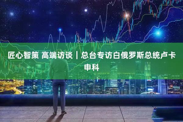 匠心智策 高端访谈︱总台专访白俄罗斯总统卢卡申科