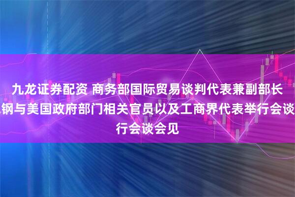 九龙证券配资 商务部国际贸易谈判代表兼副部长李成钢与美国政府部门相关官员以及工商界代表举行会谈会见