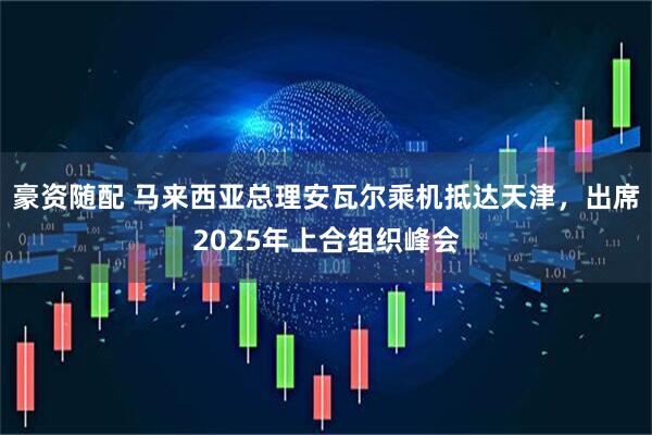 豪资随配 马来西亚总理安瓦尔乘机抵达天津，出席2025年上合组织峰会