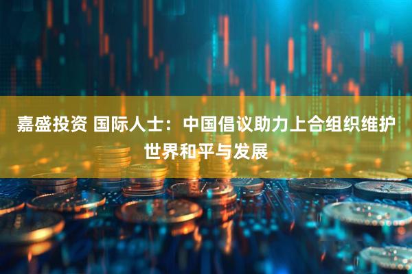 嘉盛投资 国际人士：中国倡议助力上合组织维护世界和平与发展