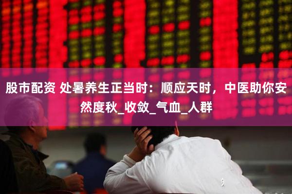 股市配资 处暑养生正当时：顺应天时，中医助你安然度秋_收敛_气血_人群