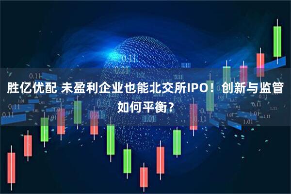 胜亿优配 未盈利企业也能北交所IPO！创新与监管如何平衡？