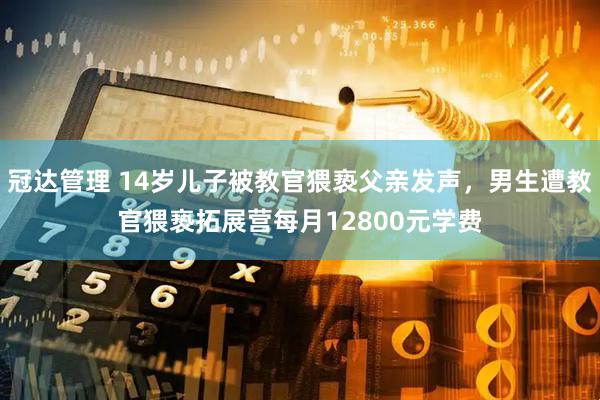 冠达管理 14岁儿子被教官猥亵父亲发声，男生遭教官猥亵拓展营每月12800元学费