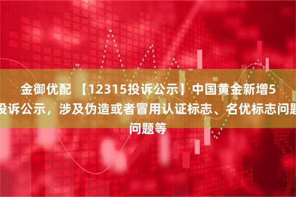 金御优配 【12315投诉公示】中国黄金新增5件投诉公示，涉及伪造或者冒用认证标志、名优标志问题等